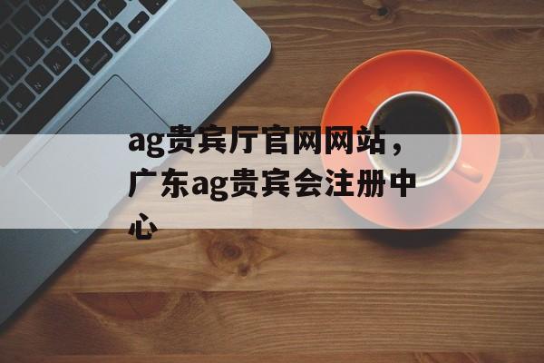 ag贵宾厅官网网站，广东ag贵宾会注册中心