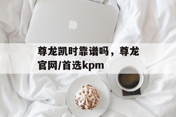 尊龙凯时靠谱吗，尊龙官网/首选kpm